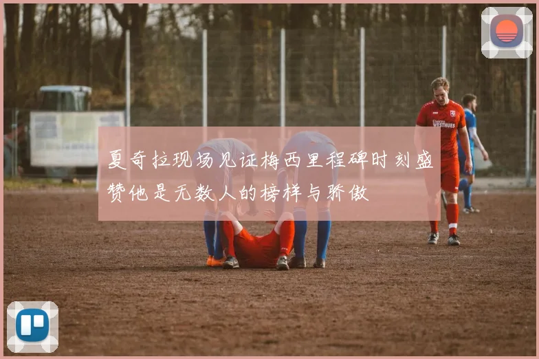 夏奇拉现场见证梅西里程碑时刻盛赞他是无数人的榜样与骄傲