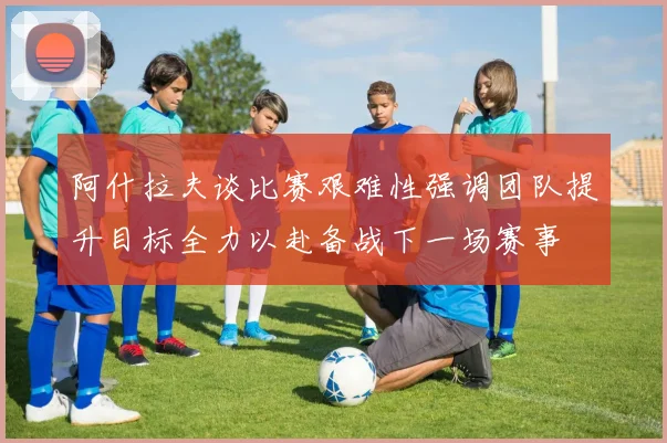 阿什拉夫谈比赛艰难性强调团队提升目标全力以赴备战下一场赛事