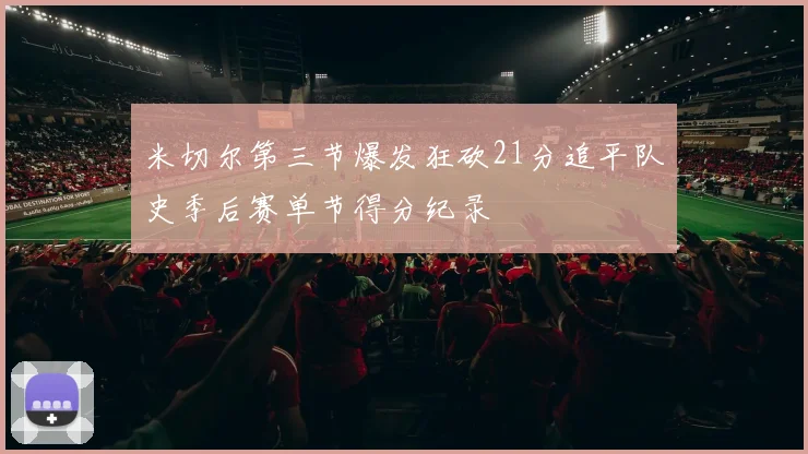 米切尔第三节爆发狂砍21分追平队史季后赛单节得分纪录