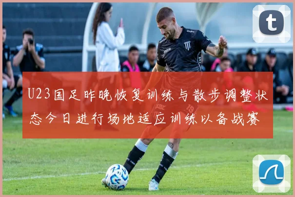U23国足昨晚恢复训练与散步调整状态今日进行场地适应训练以备战赛事