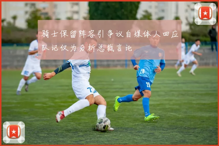 骑士保留阵容引争议自媒体人回应队记仅为分析总裁言论