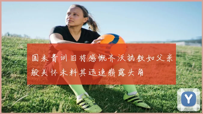 国米青训旧将感慨齐沃执教如父亲般关怀未料其迅速崭露头角