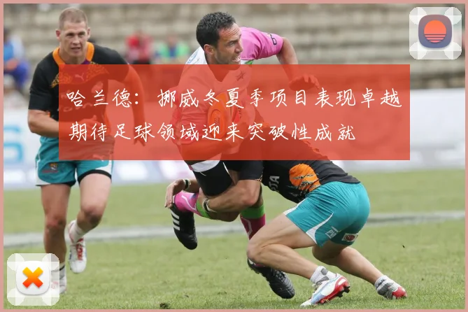 哈兰德：挪威冬夏季项目表现卓越期待足球领域迎来突破性成就