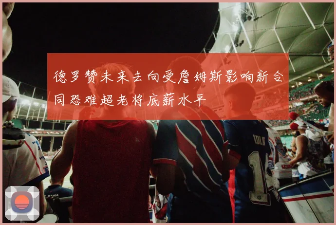德罗赞未来去向受詹姆斯影响新合同恐难超老将底薪水平