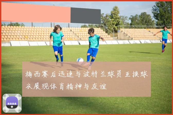 梅西赛后迅速与波特兰球员互换球衣展现体育精神与友谊