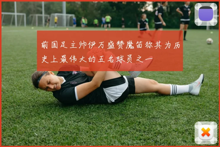 前国足主帅伊万盛赞魔笛称其为历史上最伟大的五名球员之一