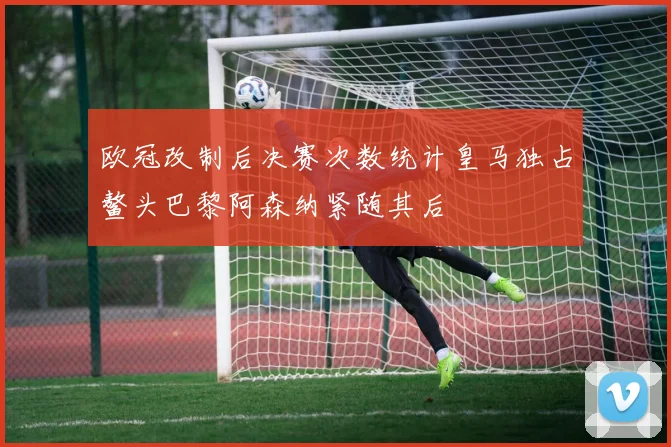 欧冠改制后决赛次数统计皇马独占鳌头巴黎阿森纳紧随其后