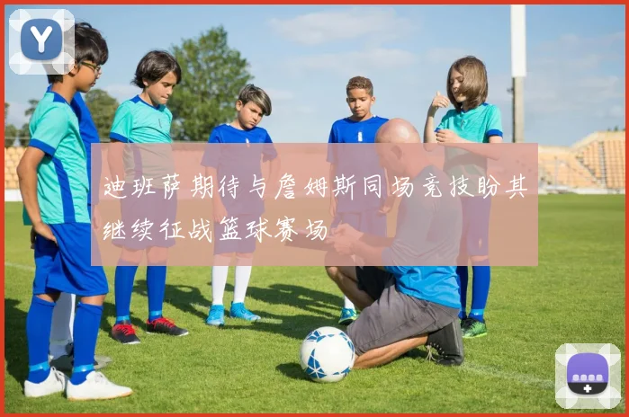 迪班萨期待与詹姆斯同场竞技盼其继续征战篮球赛场