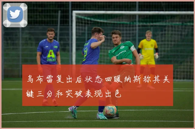 乌布雷复出后状态回暖纳斯称其关键三分和突破表现出色