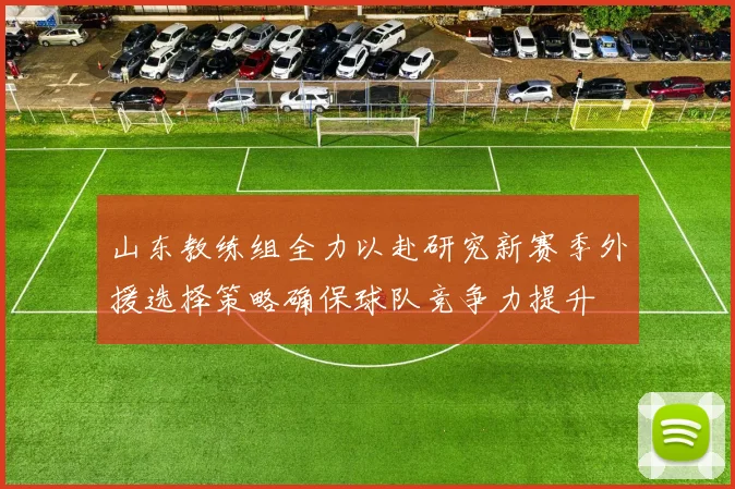 山东教练组全力以赴研究新赛季外援选择策略确保球队竞争力提升