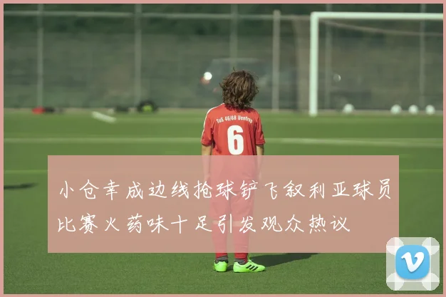 小仓幸成边线抢球铲飞叙利亚球员比赛火药味十足引发观众热议