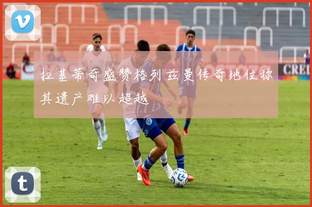 拉基蒂奇盛赞格列兹曼传奇地位称其遗产难以超越