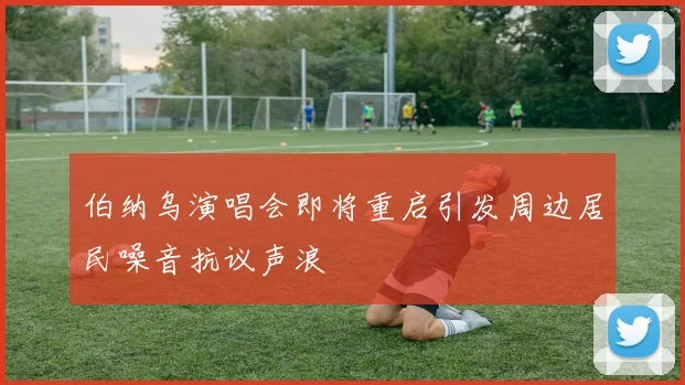 伯纳乌演唱会即将重启引发周边居民噪音抗议声浪
