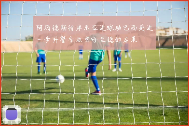 阿玛德期待库尼亚进球助巴西更进一步并警告放空哈兰德的后果