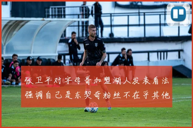 张卫平对字母哥加盟湖人发表看法强调自己是东契奇粉丝不在乎其他球员动态