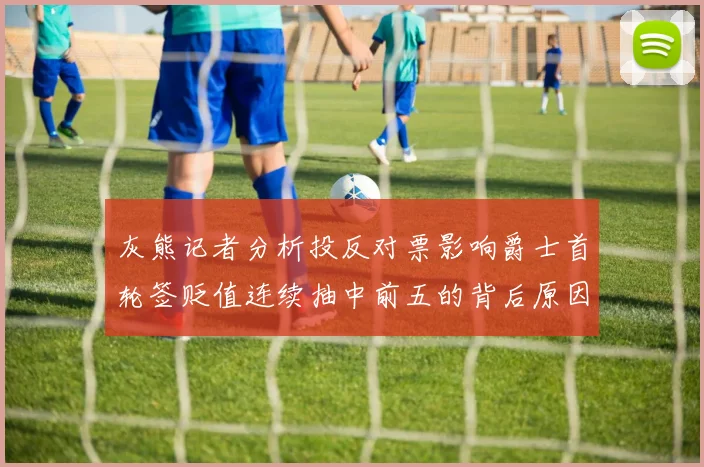 灰熊记者分析投反对票影响爵士首轮签贬值连续抽中前五的背后原因