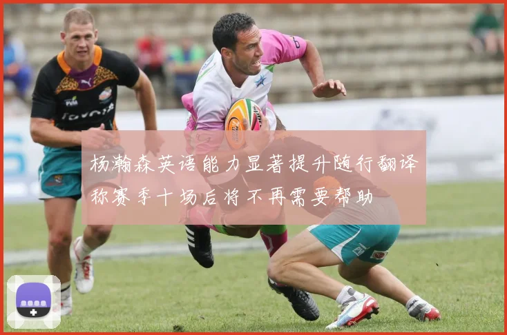 杨瀚森英语能力显著提升随行翻译称赛季十场后将不再需要帮助
