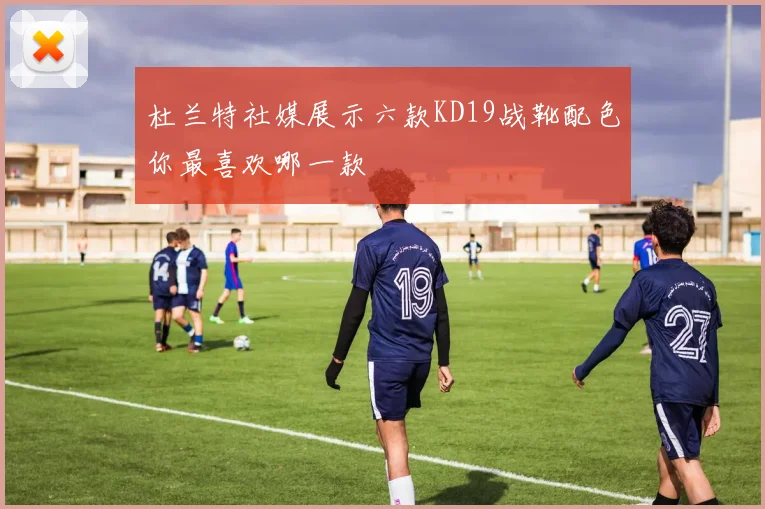 杜兰特社媒展示六款KD19战靴配色你最喜欢哪一款