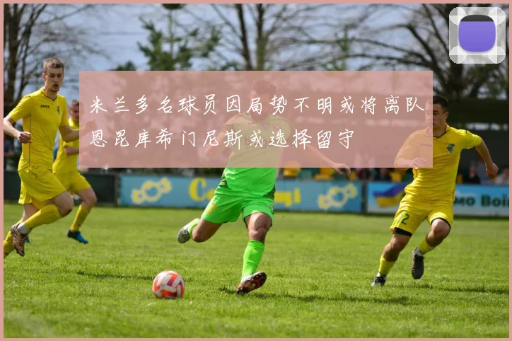米兰多名球员因局势不明或将离队恩昆库希门尼斯或选择留守