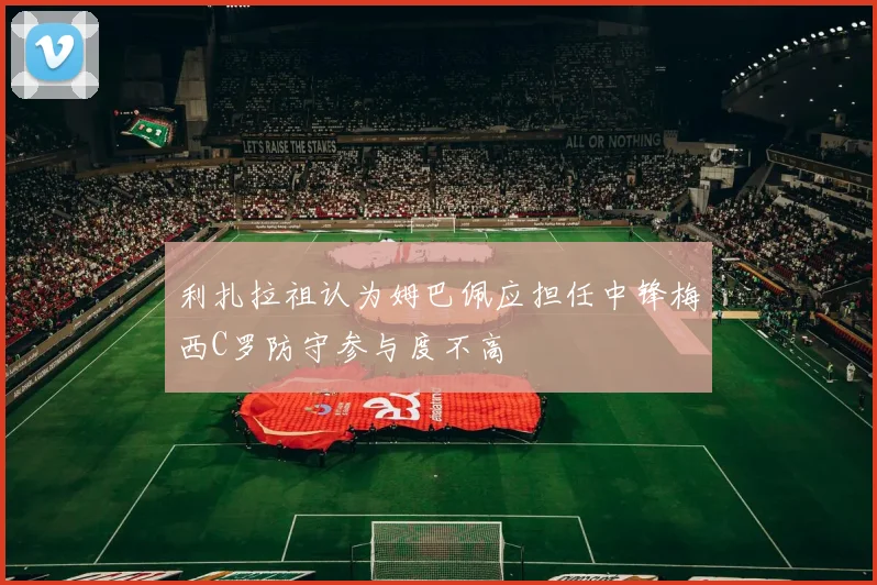利扎拉祖认为姆巴佩应担任中锋梅西C罗防守参与度不高